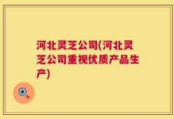 河北灵芝公司(河北灵芝公司重视优质产品生产)