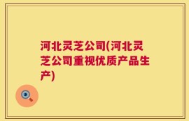 河北灵芝公司(河北灵芝公司重视优质产品生产)