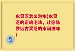 水灵芝怎么泡水(水灵芝的正确泡法，让你品尝远古灵芝的水润滋味)