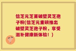 信芝元芝莆破壁灵芝孢子粉(信芝元重磅推出破壁灵芝孢子粉，享受滋补健康新体验！)