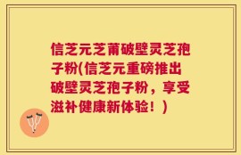 信芝元芝莆破壁灵芝孢子粉(信芝元重磅推出破壁灵芝孢子粉，享受滋补健康新体验！)
