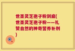 世圣灵芝孢子粉到底(世圣灵芝孢子粉——礼赞自然的神奇营养补剂)