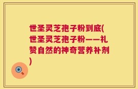 世圣灵芝孢子粉到底(世圣灵芝孢子粉——礼赞自然的神奇营养补剂)