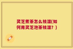 灵芝煮茶怎么祛湿(如何用灵芝泡茶祛湿？)