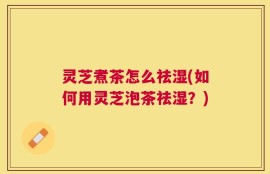 灵芝煮茶怎么祛湿(如何用灵芝泡茶祛湿？)