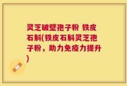 灵芝破壁孢子粉 铁皮石斛(铁皮石斛灵芝孢子粉，助力免疫力提升)