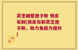 灵芝破壁孢子粉 铁皮石斛(铁皮石斛灵芝孢子粉，助力免疫力提升)