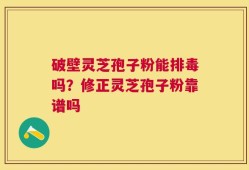 破壁灵芝孢子粉能排毒吗？修正灵芝孢子粉靠谱吗