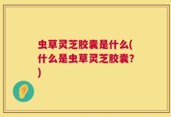 虫草灵芝胶囊是什么(什么是虫草灵芝胶囊？)