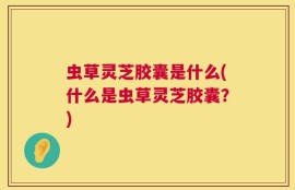 虫草灵芝胶囊是什么(什么是虫草灵芝胶囊？)