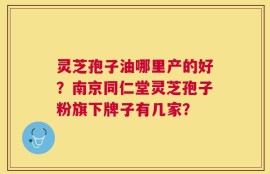 灵芝孢子油哪里产的好？南京同仁堂灵芝孢子粉旗下牌子有几家？