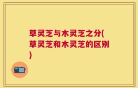 草灵芝与木灵芝之分(草灵芝和木灵芝的区别)