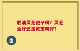 胜油灵芝孢子粉？灵芝油好还是灵芝粉好？