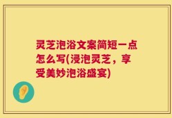 灵芝泡浴文案简短一点怎么写(浸泡灵芝，享受美妙泡浴盛宴)