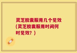 灵芝胶囊服用几个见效(灵芝胶囊服用时间何时见效？)