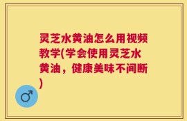 灵芝水黄油怎么用视频教学(学会使用灵芝水黄油，健康美味不间断)