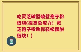 吃灵芝破壁破壁孢子粉低烧(提高免疫力！灵芝孢子粉助你轻松摆脱低烧！)