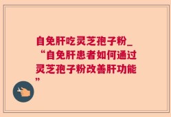 自免肝吃灵芝孢子粉_“自免肝患者如何通过灵芝孢子粉改善肝功能”