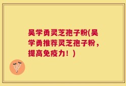 吴学勇灵芝孢子粉(吴学勇推荐灵芝孢子粉，提高免疫力！)