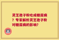 灵芝孢子粉吃成糖尿病？专家解析灵芝孢子粉对糖尿病的影响？