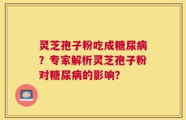 灵芝孢子粉吃成糖尿病？专家解析灵芝孢子粉对糖尿病的影响？