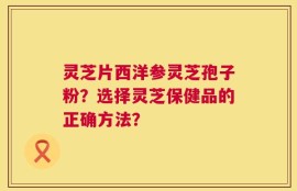 灵芝片西洋参灵芝孢子粉？选择灵芝保健品的正确方法？
