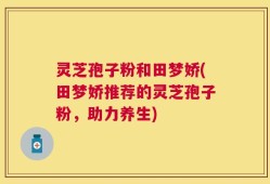 灵芝孢子粉和田梦娇(田梦娇推荐的灵芝孢子粉，助力养生)