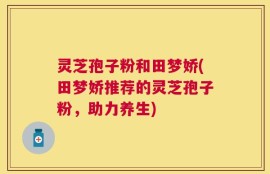 灵芝孢子粉和田梦娇(田梦娇推荐的灵芝孢子粉，助力养生)