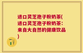 进口灵芝孢子粉奶茶(进口灵芝孢子粉奶茶：来自大自然的健康饮品)