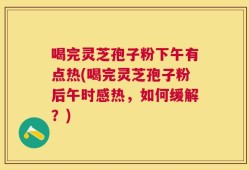 喝完灵芝孢子粉下午有点热(喝完灵芝孢子粉后午时感热，如何缓解？)