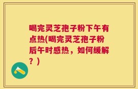 喝完灵芝孢子粉下午有点热(喝完灵芝孢子粉后午时感热，如何缓解？)