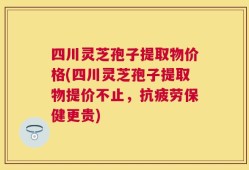 四川灵芝孢子提取物价格(四川灵芝孢子提取物提价不止，抗疲劳保健更贵)