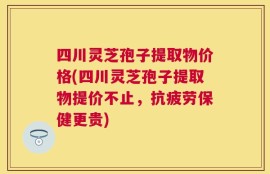 四川灵芝孢子提取物价格(四川灵芝孢子提取物提价不止，抗疲劳保健更贵)