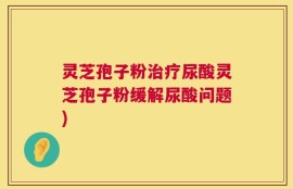 灵芝孢子粉治疗尿酸灵芝孢子粉缓解尿酸问题)