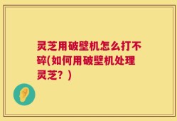 灵芝用破壁机怎么打不碎(如何用破壁机处理灵芝？)