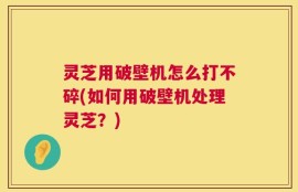 灵芝用破壁机怎么打不碎(如何用破壁机处理灵芝？)
