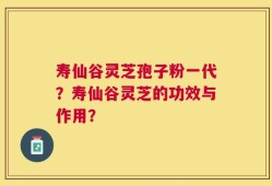 寿仙谷灵芝孢子粉一代？寿仙谷灵芝的功效与作用？