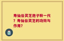 寿仙谷灵芝孢子粉一代？寿仙谷灵芝的功效与作用？