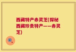 西藏特产赤灵芝(探秘西藏珍贵特产——赤灵芝)