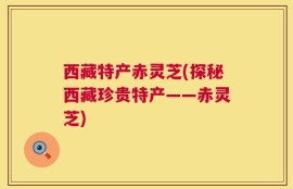 西藏特产赤灵芝(探秘西藏珍贵特产——赤灵芝)