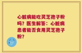 心脏病能吃灵芝孢子粉吗？医生解答：心脏病患者能否食用灵芝孢子粉？