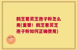 鹤芝君灵芝孢子粉怎么用(重要！鹤芝君灵芝孢子粉如何正确使用)