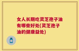 女人长期吃灵芝孢子油有哪些好处(灵芝孢子油的健康益处)
