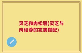 灵芝和肉松蓉(灵芝与肉松蓉的完美搭配)