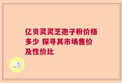亿贝灵灵芝孢子粉价格多少 探寻其市场售价及性价比