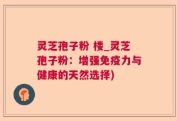 灵芝孢子粉 楼_灵芝孢子粉：增强免疫力与健康的天然选择)