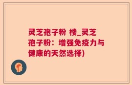 灵芝孢子粉 楼_灵芝孢子粉：增强免疫力与健康的天然选择)