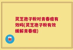 灵芝孢子粉对青春痘有效吗(灵芝孢子粉有效缓解青春痘)