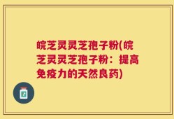 皖芝灵灵芝孢子粉(皖芝灵灵芝孢子粉：提高免疫力的天然良药)