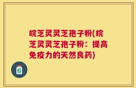 皖芝灵灵芝孢子粉(皖芝灵灵芝孢子粉：提高免疫力的天然良药)